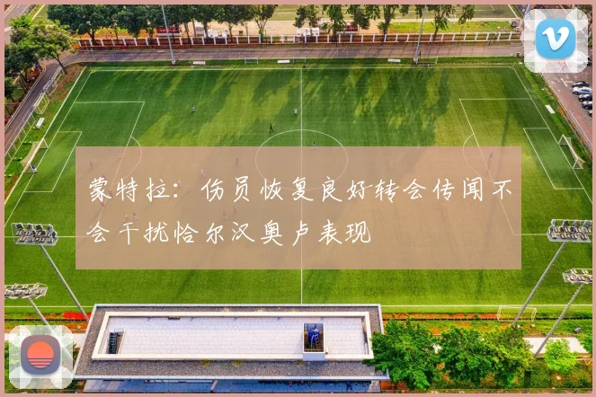 蒙特拉:伤员恢复良好转会传闻不会干扰恰尔汉奥卢表现