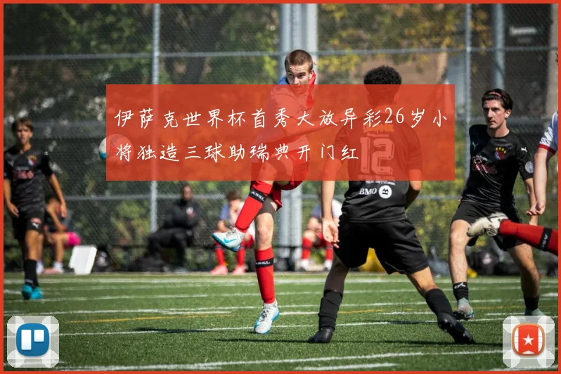 伊萨克世界杯首秀大放异彩26岁小将独造三球助瑞典开门红