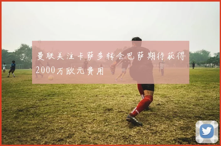 曼联关注卡萨多转会巴萨期待获得2000万欧元费用