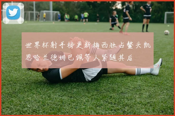 世界杯射手榜更新梅西独占鳌头凯恩哈兰德姆巴佩等人紧随其后