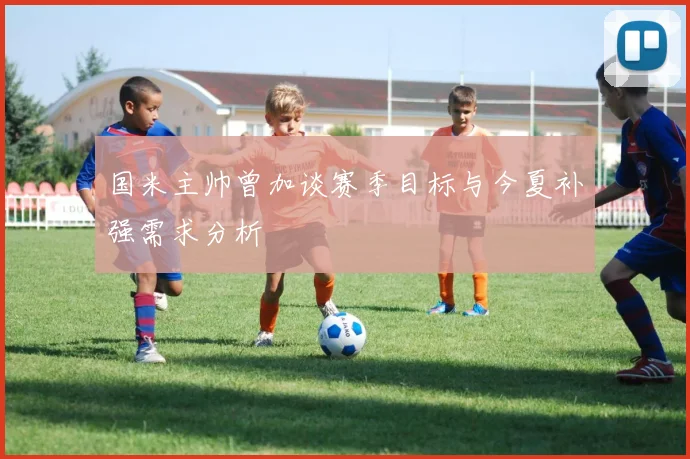 国米主帅曾加谈赛季目标与今夏补强需求分析