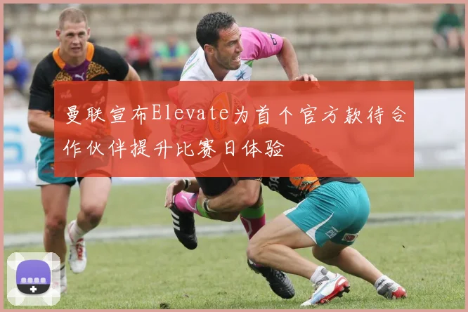 曼联宣布Elevate为首个官方款待合作伙伴提升比赛日体验
