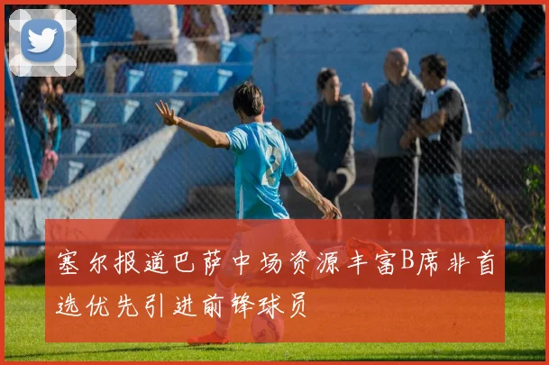塞尔报道巴萨中场资源丰富B席非首选优先引进前锋球员