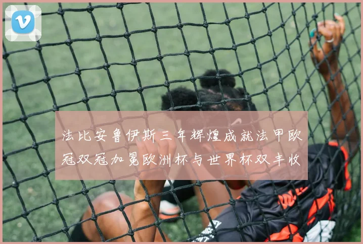 法比安鲁伊斯三年辉煌成就法甲欧冠双冠加冕欧洲杯与世界杯双丰收