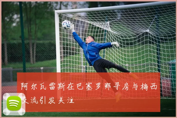 阿尔瓦雷斯在巴塞罗那寻房与梅西交流引发关注