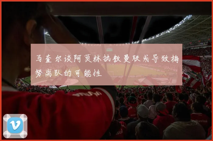 马奎尔谈阿莫林执教曼联或导致梅努离队的可能性