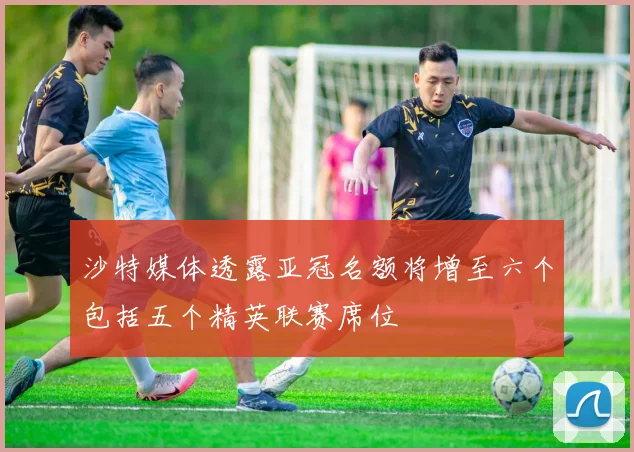 沙特媒体透露亚冠名额将增至六个包括五个精英联赛席位