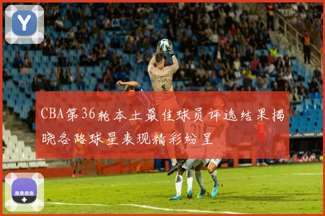 CBA第36轮本土最佳球员评选结果揭晓各路球星表现精彩纷呈