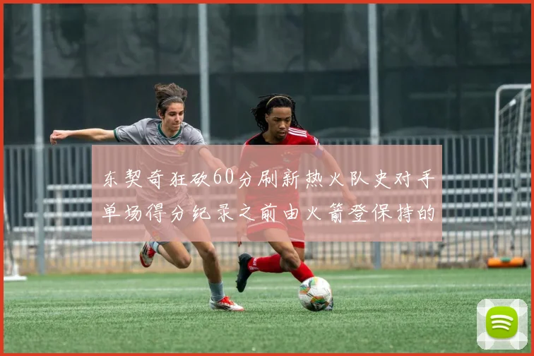 东契奇狂砍60分刷新热火队史对手单场得分纪录之前由火箭登保持的58分被打破