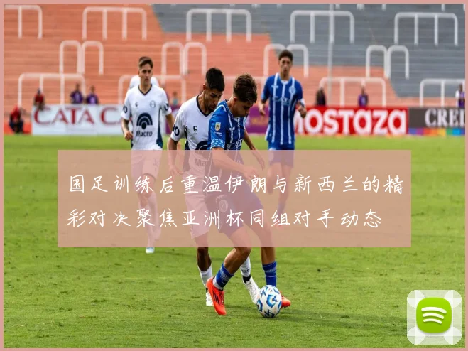 国足训练后重温伊朗与新西兰的精彩对决聚焦亚洲杯同组对手动态