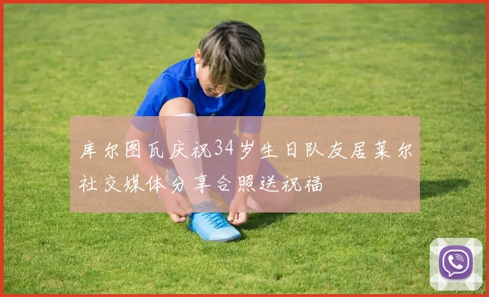 库尔图瓦庆祝34岁生日队友居莱尔社交媒体分享合照送祝福