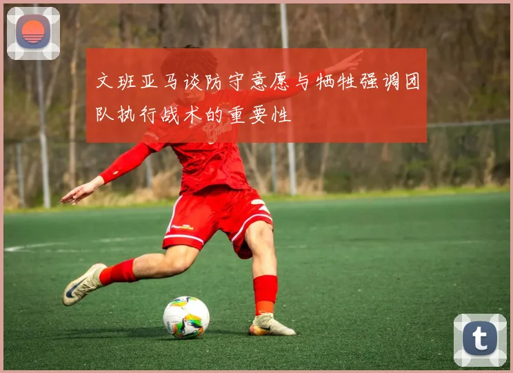 文班亚马谈防守意愿与牺牲强调团队执行战术的重要性
