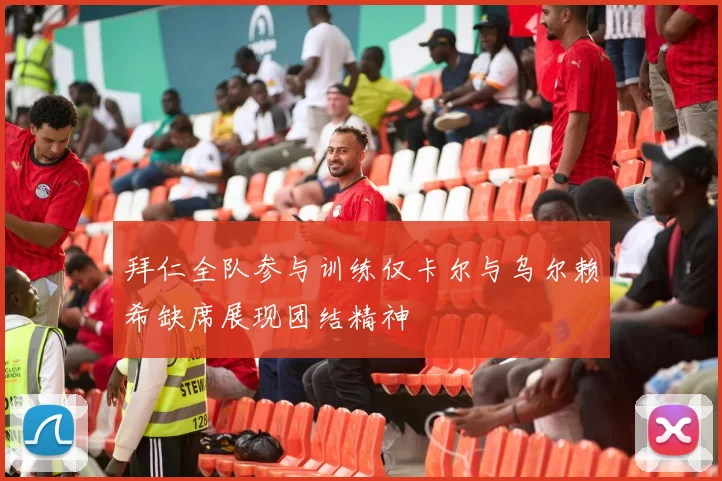 拜仁全队参与训练仅卡尔与乌尔赖希缺席展现团结精神