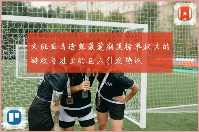 文班亚马透露最爱剧集榜单权力的游戏与进击的巨人引发热议