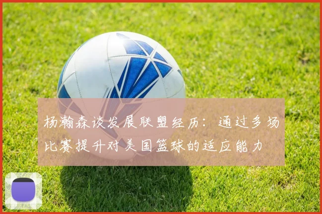 杨瀚森谈发展联盟经历：通过多场比赛提升对美国篮球的适应能力