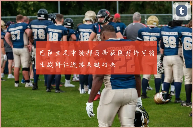 巴萨女足中场邦马蒂获医疗许可将出战拜仁迎接关键对决