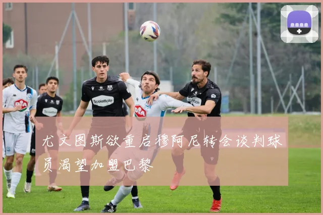 尤文图斯欲重启穆阿尼转会谈判球员渴望加盟巴黎