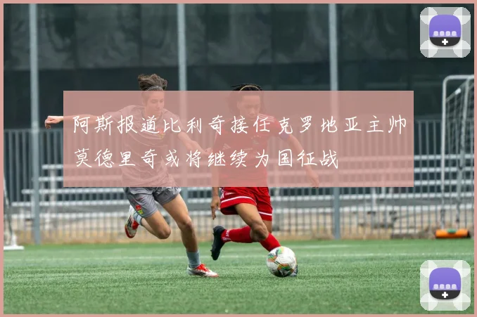 阿斯报道比利奇接任克罗地亚主帅莫德里奇或将继续为国征战