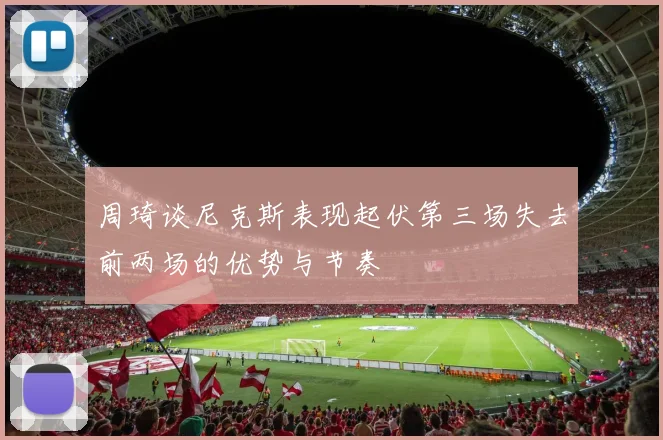 周琦谈尼克斯表现起伏第三场失去前两场的优势与节奏