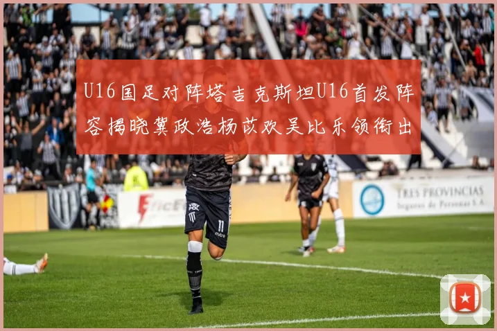 U16国足对阵塔吉克斯坦U16首发阵容揭晓冀政浩杨苡欢吴比乐领衔出战