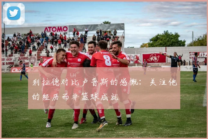 利拉德对比卢普斯的感慨：关注他的经历而非篮球成就