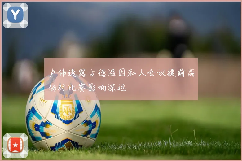 卢伟透露古德温因私人会议提前离场对比赛影响深远