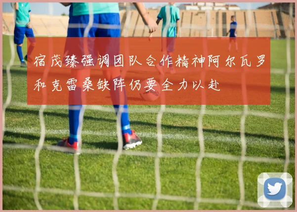 宿茂臻强调团队合作精神阿尔瓦罗和克雷桑缺阵仍要全力以赴