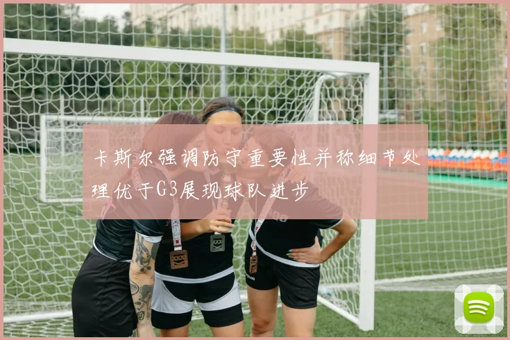 卡斯尔强调防守重要性并称细节处理优于G3展现球队进步