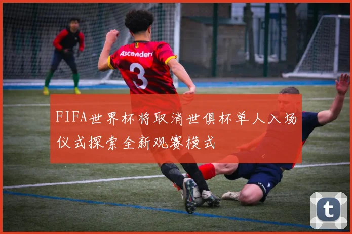 FIFA世界杯将取消世俱杯单人入场仪式探索全新观赛模式