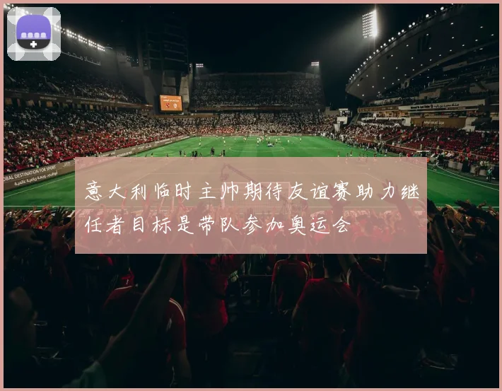意大利临时主帅期待友谊赛助力继任者目标是带队参加奥运会