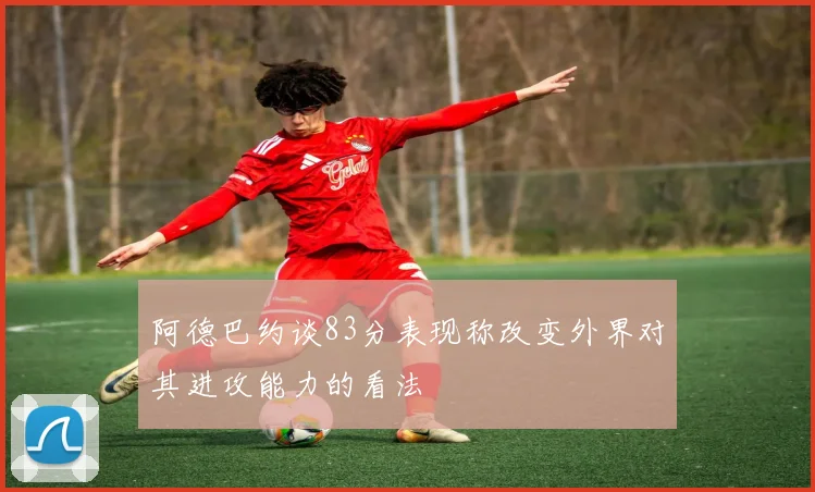 阿德巴约谈83分表现称改变外界对其进攻能力的看法