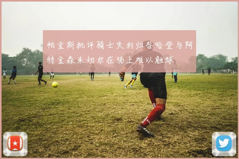 帕金斯批评骑士失利归咎哈登与阿特金森米切尔在场上难以触球
