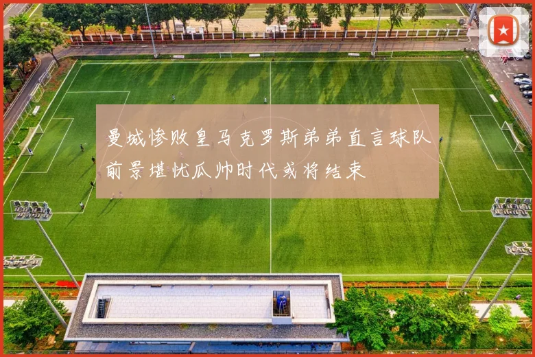 曼城惨败皇马克罗斯弟弟直言球队前景堪忧瓜帅时代或将结束